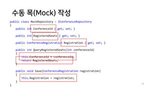 수동 목(Mock) 작성
85
public class MockRepository : IConferenceRepository
{
public int ConferenceId { get; set; }
public int RegisteredSeats { get; set; }
public ConferenceRegistration Registration { get; set; }
public int QueryRegisteredSeats(int conferenceId)
{
this.ConferenceId = conferenceId;
return RegisteredSeats;
}
public void Save(ConferenceRegistration registration)
{
this.Registration = registration;
}
}
 