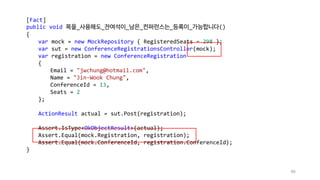 86
[Fact]
public void 목을_사용해도_잔여석이_남은_컨퍼런스는_등록이_가능합니다()
{
var mock = new MockRepository { RegisteredSeats = 298 };
var sut = new ConferenceRegistrationsController(mock);
var registration = new ConferenceRegistration
{
Email = "jwchung@hotmail.com",
Name = "Jin-Wook Chung",
ConferenceId = 13,
Seats = 2
};
ActionResult actual = sut.Post(registration);
Assert.IsType<OkObjectResult>(actual);
Assert.Equal(mock.Registration, registration);
Assert.Equal(mock.ConferenceId, registration.ConferenceId);
}
 