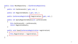 87
public class MockRepository : IConferenceRepository
{
public int ConferenceId { get; set; }
public int RegisteredSeats { get; set; }
public ConferenceRegistration Registration { get; set; }
public int QueryRegisteredSeats(int conferenceId)
{
this.ConferenceId = conferenceId;
return RegisteredSeats;
}
public void Save(ConferenceRegistration registration)
{
this.Registration = registration;
}
}
 
