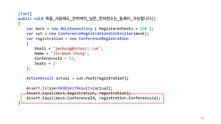 88
[Fact]
public void 목을_사용해도_잔여석이_남은_컨퍼런스는_등록이_가능합니다()
{
var mock = new MockRepository { RegisteredSeats = 298 };
var sut = new ConferenceRegistrationsController(mock);
var registration = new ConferenceRegistration
{
Email = "jwchung@hotmail.com",
Name = "Jin-Wook Chung",
ConferenceId = 13,
Seats = 2
};
ActionResult actual = sut.Post(registration);
Assert.IsType<OkObjectResult>(actual);
Assert.Equal(mock.Registration, registration);
Assert.Equal(mock.ConferenceId, registration.ConferenceId);
}
 