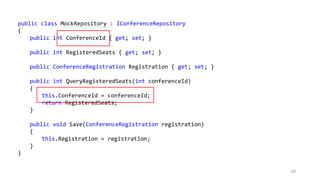 89
public class MockRepository : IConferenceRepository
{
public int ConferenceId { get; set; }
public int RegisteredSeats { get; set; }
public ConferenceRegistration Registration { get; set; }
public int QueryRegisteredSeats(int conferenceId)
{
this.ConferenceId = conferenceId;
return RegisteredSeats;
}
public void Save(ConferenceRegistration registration)
{
this.Registration = registration;
}
}
 