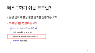 테스트하기 쉬운 코드란?
• 같은 입력에 항상 같은 결과를 반환하는 코드
• 외부상태를 변경하는 코드
public int Add(int x, int y)
{
int result = x + y;
Console.WriteLine(result);
return result;
}
9
 