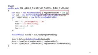 90
[Fact]
public void 목을_사용해도_잔여석이_남은_컨퍼런스는_등록이_가능합니다()
{
var mock = new MockRepository { RegisteredSeats = 298 };
var sut = new ConferenceRegistrationsController(mock);
var registration = new ConferenceRegistration
{
Email = "jwchung@hotmail.com",
Name = "Jin-Wook Chung",
ConferenceId = 13,
Seats = 2
};
ActionResult actual = sut.Post(registration);
Assert.IsType<OkObjectResult>(actual);
Assert.Equal(mock.Registration, registration);
Assert.Equal(mock.ConferenceId, registration.ConferenceId);
}
 