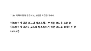 TDD, 리팩토링과 관련해 5, 6년을 도전한 후에야
테스트하기 쉬운 코드와 테스트하기 어려운 코드를 보는 눈
테스트하기 어려운 코드를 테스트하기 쉬운 코드로 설계하는 감
(sense)
 