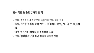 의식적인 연습의 7가지 원칙
• 첫째, 효과적인 훈련 기법이 수립되어 있는 기술 연마
• 둘째, 개인의 컴포트 존을 벗어난 지점에서 진행, 자신의 현재 능력
을
살짝 넘어가는 작업을 지속적으로 시도
• 셋째, 명확하고 구체적인 목표를 가지고 진행
 