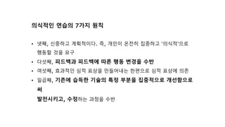 의식적인 연습의 7가지 원칙
• 넷째, 신중하고 계획적이다. 즉, 개인이 온전히 집중하고 '의식적'으로
행동할 것을 요구
• 다섯째, 피드백과 피드백에 따른 행동 변경을 수반
• 여섯째, 효과적인 심적 표상을 만들어내는 한편으로 심적 표상에 의존
• 일곱째, 기존에 습득한 기술의 특정 부분을 집중적으로 개선함으로
써
발전시키고, 수정하는 과정을 수반
 