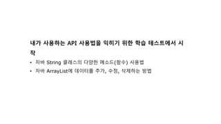 내가 사용하는 API 사용법을 익히기 위한 학습 테스트에서 시
작
• 자바 String 클래스의 다양한 메소드(함수) 사용법
• 자바 ArrayList에 데이터를 추가, 수정, 삭제하는 방법
 