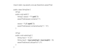 import static org.assertj.core.api.Assertions.assertThat;
public class StringTest {
@Test
public void split() {
String[] values = "1".split(",");
assertThat(values).contains("1");
values = "1,2".saplit(",");
assertThat(values).containsExactly("1", "2");
}
@Test
public void substring() {
String input = "(1,2)";
String result = input.substring(1, input.length() - 1);
assertThat(result).isEqualTo("1,2");
}
}
 