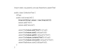 import static org.assertj.core.api.Assertions.assertThat;
public class CollectionTest {
@Test
public void arrayList() {
ArrayList<String> values = new ArrayList<>();
values.add("first");
values.add("second");
assertThat(values.add("third")).isTrue();
assertThat(values.size()).isEqualTo(3);
assertThat(values.get(0)).isEqualTo("first");
assertThat(values.contains("first")).isTrue();
assertThat(values.remove(0)).isEqualTo("first");
assertThat(values.size()).isEqualTo(2);
}
}
 