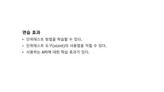 연습 효과
• 단위테스트 방법을 학습할 수 있다.
• 단위테스트 도구(xUnit)의 사용법을 익힐 수 있다.
• 사용하는 API에 대한 학습 효과가 있다.
 