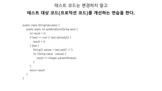 public class StringCalculator {
public static int splitAndSum(String text) {
int result = 0;
if (text == null || text.isEmpty()) {
result = 0;
} else {
String[] values = text.split(",|:");
for (String value : values) {
result += Integer.parseInt(value);
}
}
return result;
}
}
테스트 코드는 변경하지 말고
테스트 대상 코드(프로덕션 코드)를 개선하는 연습을 한다.
 
