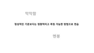 막막함
멘붕
정성적인 기준보다는 정량적이고 측정 가능한 방법으로 연습
 