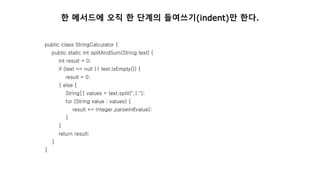 public class StringCalculator {
public static int splitAndSum(String text) {
int result = 0;
if (text == null || text.isEmpty()) {
result = 0;
} else {
String[] values = text.split(",|:");
for (String value : values) {
result += Integer.parseInt(value);
}
}
return result;
}
}
한 메서드에 오직 한 단계의 들여쓰기(indent)만 한다.
 