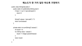 public class StringCalculator {
public static int splitAndSum(String text) {
if (text == null || text.isEmpty()) {
return 0;
}
String[] values = text.split(",|:");
return sum(values);
}
private static int sum(String[] values) {
int result = 0;
for (String value : values) {
result += Integer.parseInt(value);
}
return result;
}
}
메소드가 한 가지 일만 하도록 구현하기
 