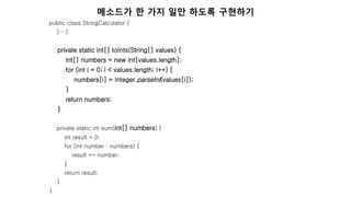 public class StringCalculator {
[…]
private static int[] toInts(String[] values) {
int[] numbers = new int[values.length];
for (int i = 0; i < values.length; i++) {
numbers[i] = Integer.parseInt(values[i]);
}
return numbers;
}
private static int sum(int[] numbers) {
int result = 0;
for (int number : numbers) {
result += number;
}
return result;
}
}
메소드가 한 가지 일만 하도록 구현하기
 