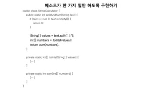public class StringCalculator {
public static int splitAndSum(String text) {
if (text == null || text.isEmpty()) {
return 0;
}
String[] values = text.split(",|:");
int[] numbers = toInts(values);
return sum(numbers);
}
private static int[] toInts(String[] values) {
[…]
}
private static int sum(int[] numbers) {
[…]
}
}
메소드가 한 가지 일만 하도록 구현하기
 