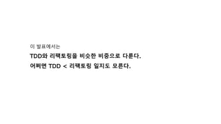 이 발표에서는
TDD와 리팩토링을 비슷한 비중으로 다룬다.
어쩌면 TDD < 리팩토링 일지도 모른다.
 
