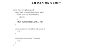public class StringCalculator {
public static int splitAndSum(String text) {
if (text == null || text.isEmpty()) {
return 0;
}
return sum(toInts(text.split(",|:")));
}
private static int[] toInts(String[] values) {
[…]
}
private static int sum(int[] numbers) {
[…]
}
}
로컬 변수가 정말 필요한가?
 