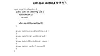 public class StringCalculator {
public static int add(String text) {
if (isBlank(text)) {
return 0;
}
return sum(toInts(split(text)));
}
private static boolean isBlank(String text) {
}
private static String[] split(String text) {
}
private static int[] toInts(String[] values) {
}
private static int sum(int[] numbers) {
}
}
compose method 패턴 적용
 