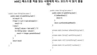 public class StringCalculator {
public static int add(String text) {
int result = 0;
if (text == null || text.isEmpty()) {
result = 0;
} else {
String[] values = text.split(",|:");
for (String value : values) {
result += Integer.parseInt(value);
}
}
return result;
}
}
public class StringCalculator {
public static int add(String text) {
if (isBlank(text)) {
return 0;
}
return sum(toInts(split(text)));
}
private static boolean isBlank(String text) {
}
private static String[] split(String text) {
}
private static int[] toInts(String[] values) {
}
private static int sum(int[] numbers) {
}
}
add() 메소드를 처음 읽는 사람에게 어느 코드가 더 읽기 좋을
까?
 