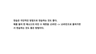 연습은 극단적인 방법으로 연습하는 것도 좋다.
예를 들어 한 메소드의 라인 수 제한을 15라인 -> 10라인으로 줄여가면
서 연습하는 것도 좋은 방법이다.
 