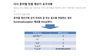 다시 문자열 덧셈 계산기 요구사항
쉼표(,) 또는 콜론(:)을 구분자로 가지는 문자열을 전달하는 경우 구분자를 기준으로 분리
한
각 숫자의 합을 반환
문자열 계산기에 숫자 이외의 값 또는 음수를 전달하는 경우
RuntimeException 예외를 throw한다.
입력(input) 출력(output)
null 또는 “” 0
“1” 1
“1,2” 3
“1,2:3” 6
“-1,2:3” RuntimeException
 
