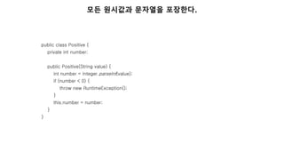public class Positive {
private int number;
public Positive(String value) {
int number = Integer.parseInt(value);
if (number < 0) {
throw new RuntimeException();
}
this.number = number;
}
}
모든 원시값과 문자열을 포장한다.
 