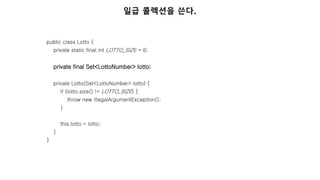 public class Lotto {
private static final int LOTTO_SIZE = 6;
private final Set<LottoNumber> lotto;
private Lotto(Set<LottoNumber> lotto) {
if (lotto.size() != LOTTO_SIZE) {
throw new IllegalArgumentException();
}
this.lotto = lotto;
}
}
일급 콜렉션을 쓴다.
 