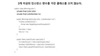 public class WinningLotto {
private final Lotto lotto;
private final LottoNumber no;
public WinningLotto(Lotto lotto, LottoNumber no) {
if (lotto.contains(no)) {
throw new IllegalArgumentException();
}
this.lotto = lotto;
this.no = no;
}
public Rank match(Lotto userLotto) {
int matchCount = lotto.match(userLotto);
boolean matchBonus = userLotto.contains(no);
return Rank.valueOf(matchCount, matchBonus);
}
}
3개 이상의 인스턴스 변수를 가진 클래스를 쓰지 않는다.
 