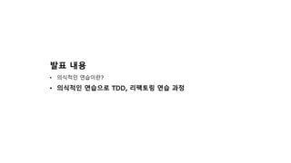 발표 내용
• 의식적인 연습이란?
• 의식적인 연습으로 TDD, 리팩토링 연습 과정
 