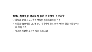 TDD, 리팩토링 연습하기 좋은 프로그램 요구사항
• 게임과 같이 요구사항이 명확한 프로그램으로 연습
• 의존관계(모바일 UI, 웹 UI, 데이터베이스, 외부 API와 같은 의존관계)
가 없이 연습
• 약간은 복잡한 로직이 있는 프로그램
 