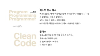 메소드 인수 개수
메소드(함수)에서 이상적인 인자 개수는 0개(무항)이다. 다음
은 1개이고, 다음은 2개이다.
3개는 가능한 피하는 편이 좋다.
4개 이상은 특별한 이유가 있어도 사용하면 안된다.
클래스
클래스를 만들 때 첫 번째 규칙은 크기다.
클래스는 작아야 한다.
두 번째 규칙도 크기다.
더 작아야 한다.
 