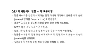 Q&A 게시판에서 질문 삭제 요구사항
• 질문 데이터를 완전히 삭제하는 것이 아니라 데이터의 상태를 삭제 상태
(deleted 상태를 false -> true)로 변경한다.
• 로그인 사용자와 질문한 사람이 같은 경우 삭제 가능하다.
• 답변이 없는 경우 삭제가 가능하다.
• 질문자와 답변 글의 모든 답변자 같은 경우 삭제가 가능하다.
• 질문을 삭제할 때 답변 또한 삭제해야 하며, 답변의 삭제 또한 삭제 상태
(deleted)를 변경한다.
• 질문자와 답변자가 다른 경우 답변을 삭제할 수 없다.
 