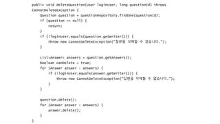 public void deleteQuestion(User loginUser, long questionId) throws
CannotDeleteException {
Question question = questionRepository.findOne(questionId);
if (question == null) {
return;
}
if (!loginUser.equals(question.getWriter())) {
throw new CannotDeleteException("질문을 삭제할 수 없습니다.");
}
List<Answer> answers = question.getAnswers();
boolean canDelete = true;
for (Answer answer : answers) {
if (!loginUser.equals(answer.getWriter())) {
throw new CannotDeleteException("답변을 삭제할 수 없습니다.");
}
}
question.delete();
for (Answer answer : answers) {
answer.delete();
}
}
 