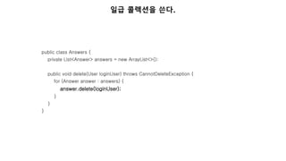 public class Answers {
private List<Answer> answers = new ArrayList<>();
public void delete(User loginUser) throws CannotDeleteException {
for (Answer answer : answers) {
answer.delete(loginUser);
}
}
}
일급 콜렉션을 쓴다.
 