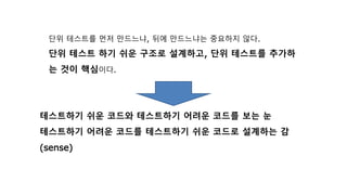 단위 테스트를 먼저 만드느냐, 뒤에 만드느냐는 중요하지 않다.
단위 테스트 하기 쉬운 구조로 설계하고, 단위 테스트를 추가하
는 것이 핵심이다.
테스트하기 쉬운 코드와 테스트하기 어려운 코드를 보는 눈
테스트하기 어려운 코드를 테스트하기 쉬운 코드로 설계하는 감
(sense)
 