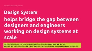 Design System
helps bridge the gap between
designers and engineers
working on design systems at
scale
https://airbnb.design/painting-with-code/
디자인 시스템은 디자이너뿐 만이 아니라, 개발자와의 협업과 디자인 기반의 기획&설계 등에도 활용 될 수 있다.
협업을 위한 좀더 이상적인 디자인 시스템을 구축하는 방법들이 연구 되고 있으며, airbnb 의 react-sketchapp 이 그 중 하나이다.
 
