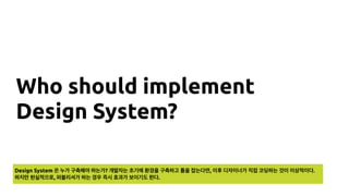 Who should implement
Design System?
Design System 은 누가 구축해야 하는가? 개발자는 초기에 환경을 구축하고 틀을 잡는다면, 이후 디자이너가 직접 코딩하는 것이 이상적이다.
하지만 현실적으로, 퍼블리셔가 하는 경우 즉시 효과가 보이기도 한다.
 