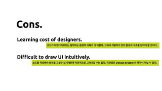 Cons.
Learning cost of designers.
Diﬃcult to draw UI intuitively.
코드가 어렵다기보다는 동작하는 환경의 이해가 더 어렵다. 그래서 개발자가 먼저 환경과 구조를 잡아야 할 것이다.
코드를 작성해야 화면을 그릴수 있기때문에 직관적으로 그려나갈 수는 없다. 직관성은 Design System 의 목적이 아닐 수 있다.
 