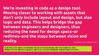 We’re investing in code as a design tool.
Moving closer to working with assets that
don’t only include layout and design, but also
logic and data. This helps bridge the gap
between engineers and designers, thus
reducing the need for design specs–or
redlines–and the steps between vision and
reality. Alex Schleifer, head of design at Airbnb
코드를 디자인 도구로 사용한다. 단지 레이아웃과 디자인 뿐 아니라 로직과 데이터를 고려한 디자인 자산을 만드는 것이다.
이를 통해 디자이너와 개발자간의 간극을 줄이고, 더불어 디자인 스펙 문서의 의존성을 줄여 이상을 좀더 현실로 다가서게 한다.
 
