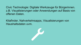 Civic Technologie: Digitale Werkzeuge für Bürgerinnen.
z.B. Visualisierungen oder Anwendungen auf Basis von
offenen Daten.
Kitafinder, Nahverkehrsapps, Visualisierungen von
Haushaltsdaten uvm.
 