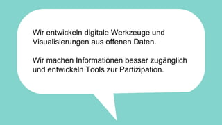 Wir entwickeln digitale Werkzeuge und
Visualisierungen aus offenen Daten.
Wir machen Informationen besser zugänglich
und entwickeln Tools zur Partizipation.
 