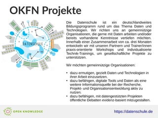 OKFN Projekte
https://datenschule.de
Die Datenschule ist ein deutschlandweites
Bildungsprogramm rund um das Thema Daten und
Technologien. Wir richten uns an gemeinnützige
Organisationen, die gerne mit Daten arbeiten und/oder
bereits vorhandene Kenntnisse vertiefen möchten.
Innerhalb einer Zusammenarbeit von ca. drei Monaten
entwickeln wir mit unseren Partnern und Trainer/innen
praxis-orientierte Workshops und individualisierte
Technik-Trainings, um gesellschaftliche Projekte zu
unterstützen.
Wir möchten gemeinnützige Organisationen:
●
dazu ermutigen, gezielt Daten und Technologien in
ihrer Arbeit einzusetzen.
●
dazu befähigen, digitale Tools und Daten als eine
weitere Informationsquelle bei der Recherche,
Projekt- und Organisationsentwicklung aktiv zu
nutzen.
●
dazu befähigen, mit datengestützten Projekten
öffentliche Debatten evidenz-basiert mitzugestalten.
 
