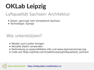 OKLab Leipzig
Luftqualität Sachsen: Architektur
https://luftqualitat.readthedocs.io
● Daten: gescrapt vom Umweltamt Sachsen
● Technologie: Django
Wie unterstützen?
● Wieder zum Laufen bringen
● Aktuelle Daten verwenden
● Verbindung zu www.luftdaten.info und www.opensensemap.org
● Code auf https://github.com/CodeforLeipzig/luftqualitaet_sachsen
 