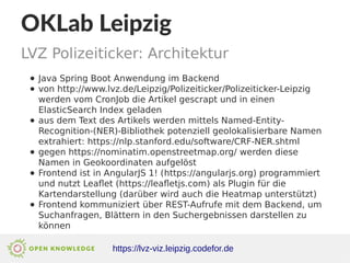 OKLab Leipzig
LVZ Polizeiticker: Architektur
https://lvz-viz.leipzig.codefor.de
● Java Spring Boot Anwendung im Backend
● von http://www.lvz.de/Leipzig/Polizeiticker/Polizeiticker-Leipzig
werden vom CronJob die Artikel gescrapt und in einen
ElasticSearch Index geladen
● aus dem Text des Artikels werden mittels Named-Entity-
Recognition-(NER)-Bibliothek potenziell geolokalisierbare Namen
extrahiert: https://nlp.stanford.edu/software/CRF-NER.shtml
● gegen https://nominatim.openstreetmap.org/ werden diese
Namen in Geokoordinaten aufgelöst
● Frontend ist in AngularJS 1! (https://angularjs.org) programmiert
und nutzt Leaflet (https://leafletjs.com) als Plugin für die
Kartendarstellung (darüber wird auch die Heatmap unterstützt)
● Frontend kommuniziert über REST-Aufrufe mit dem Backend, um
Suchanfragen, Blättern in den Suchergebnissen darstellen zu
können
 