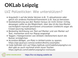 OKLab Leipzig
LVZ Polizeiticker: Wie unterstützen?
https://lvz-viz.leipzig.codefor.de
● AngularJS 1 auf die letzte Version (z.B. 7) aktualisieren oder
gleich ein anderes Frontend-Framework (z.B. Vue.js) benutzen
● Geolokalisierung aus den Texten heraus ist nicht immer richtig,
deswegen sollte es die Möglichkeit, über das UI die Geo-Marker
nachträglich manuell permanent umzusetzen (vielleicht sogar als
Crowd sourcing realisierbar)
● Beidseitig Verlinkung von Text auf Marker und von Marker auf
Text, momentan wird nur Popup angezeigt
● Taggen / Kategorisieren von Artikeln (Verbrechen) durch die
Nutzer ermöglichen
● Accordion-Widget, um Platz in Artikel-Leiste zu sparen:
https://api.jqueryui.com/accordion/#entry-examples
● Code befindet sich auf https://github.com/CodeforLeipzig/lvz-viz
dort gibt es auch nochmal einen Issue Tracker:
https://github.com/CodeforLeipzig/lvz-viz/issues
 