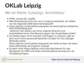 OKLab Leipzig
https://wo-ist-markt.de/#leipzig
Wo ist Markt (Leipzig): Architektur
● HTML, Javascript, Leaflet
● Web-Anwendung nicht von uns in Leipzig entwickelt, wir haben
nur die folgende JSON-Datei bereitgestellt
● https://github.com/CodeforLeipzig/wo-ist-markt.github.io/blob/ma
ster/cities/leipzig.json
editieren (am besten auf einen eigenen Branch) und
anschließend einen Pull-Request gegen das Haupt-Repo stellen
● um Änderungen nicht manuell nachtragen zu müssen, gibt es
jetzt auch einen Javascript-basierten Scraper für die Leipziger
Behörden-Seite:
https://github.com/CodeforLeipzig/wo-ist-markt-scraper die eben
diese JSON-Datei als Ergebnis erzeugt
● Scraper nutzt https://github.com/cheeriojs/cheerio für das
Navigieren im DOM und https://mozilla.github.io/nunjucks/ als
Templating-Engine
 