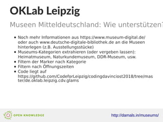 OKLab Leipzig
Museen Mitteldeutschland: Wie unterstützen?
http://damals.in/museums/
● Noch mehr Informationen aus https://www.museum-digital.de/
oder auch www.deutsche-digitale-bibliothek.de an die Museen
hinterlegen (z.B. Ausstellungsstücke)
● Museums-Kategorien extrahieren (oder vergeben lassen):
Heimatmuseum, Naturkundemuseum, DDR-Museum, usw.
● Filtern der Marker nach Kategorie
● Filtern nach Öffnungszeiten
● Code liegt auf
https://github.com/CodeforLeipzig/codingdavinciost2018/tree/mas
ter/de.oklab.leipzig.cdv.glams
 