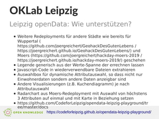 https://codeforleipzig.github.io/opendata-leipzig-playground/
OKLab Leipzig
Leipzig openData: Wie unterstützen?
● Weitere Redeployments für andere Städte wie bereits für
Wuppertal (
https://github.com/joergreichert/GeohackDesGutenLebens /
https://joergreichert.github.io/GeohackDesGutenLebens/) und
Moers (https://github.com/joergreichert/hackday-moers-2019 /
https://joergreichert.github.io/hackday-moers-2019/) geschehen
● Legende generisch aus der Werte-Spanne der errechnen lassen
● Javascript-Code in wiederverwendbare Dateien extrahieren
● Auswahlbox für dynamische Attributauswahl, so dass nicht nur
Einwohnerdaten sondern andere Daten anzeigbar sind
● Andere Visualisierungen (z.B. Kuchendiagramm) je nach
Attributauswahl
● Radarchart aus Moers-Redeployment mit Auswahl von höchstens
3 Attributen auf einmal und mit Karte in Beziehung setzen
● https://github.com/CodeforLeipzig/opendata-leipzig-playground/tr
ee/master/docs
 
