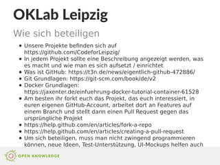 OKLab Leipzig
Wie sich beteiligen
● Unsere Projekte befinden sich auf
https://github.com/CodeforLeipzig/
● In jedem Projekt sollte eine Beschreibung angezeigt werden, was
es macht und wie man es sich aufsetzt / einrichtet
● Was ist GitHub: https://t3n.de/news/eigentlich-github-472886/
● Git Grundlagen: https://git-scm.com/book/de/v2
● Docker Grundlagen:
https://jaxenter.de/einfuehrung-docker-tutorial-container-61528
● Am besten ihr forkt euch das Projekt, das euch interessiert, in
euren eigenen GitHub-Account, arbeitet dort an Features auf
einem Branch und stellt dann einen Pull Request gegen das
ursprüngliche Projekt
● https://help.github.com/en/articles/fork-a-repo
● https://help.github.com/en/articles/creating-a-pull-request
● Um sich beteiligen, muss man nicht zwingend programmieren
können, neue Ideen, Test-Unterstützung, UI-Mockups helfen auch
 